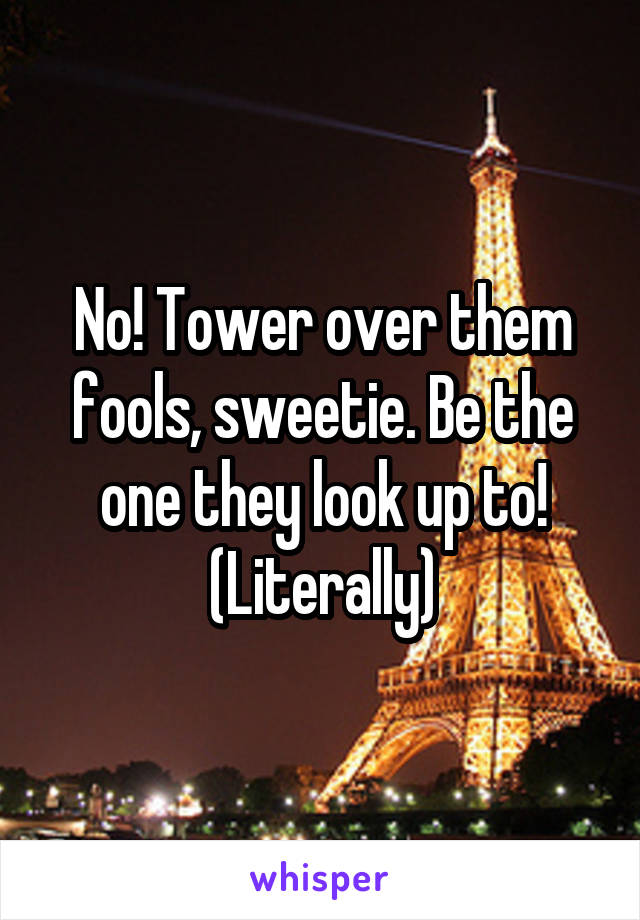 No! Tower over them fools, sweetie. Be the one they look up to! (Literally)