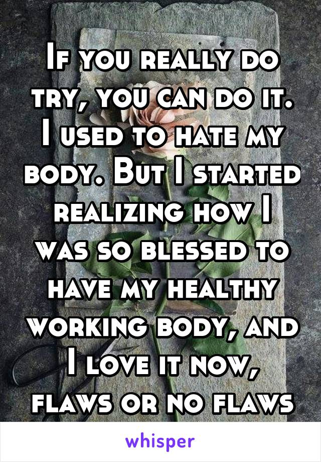 If you really do try, you can do it. I used to hate my body. But I started realizing how I was so blessed to have my healthy working body, and I love it now, flaws or no flaws