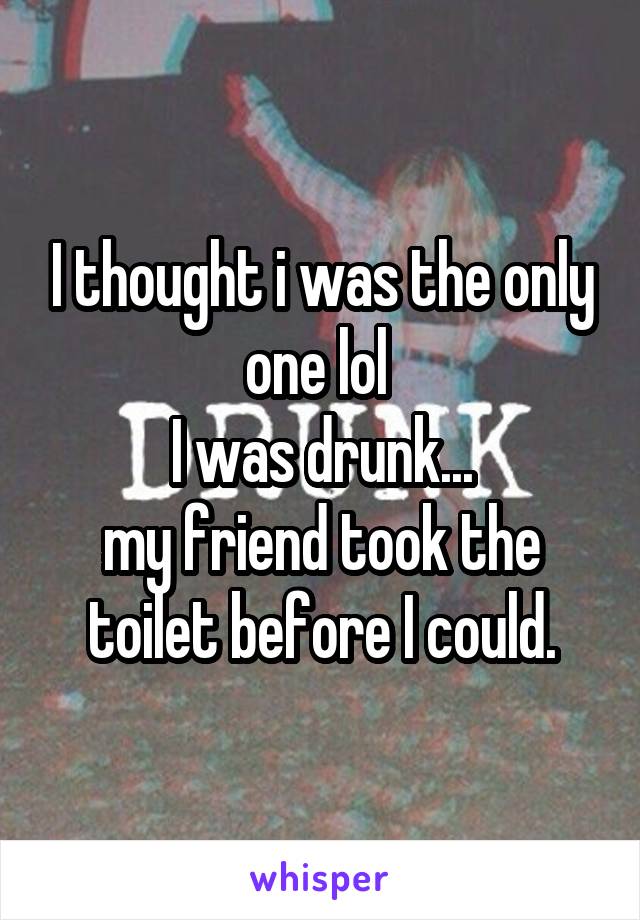 I thought i was the only one lol 
I was drunk...
my friend took the toilet before I could.