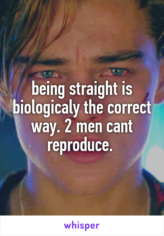 being straight is biologicaly the correct way. 2 men cant reproduce. 