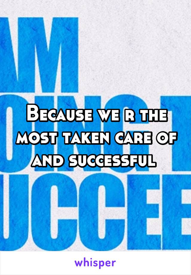 Because we r the most taken care of and successful 