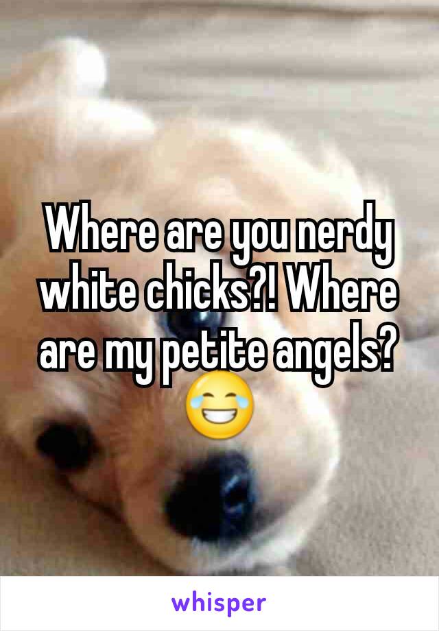 Where are you nerdy white chicks?! Where are my petite angels? 😂