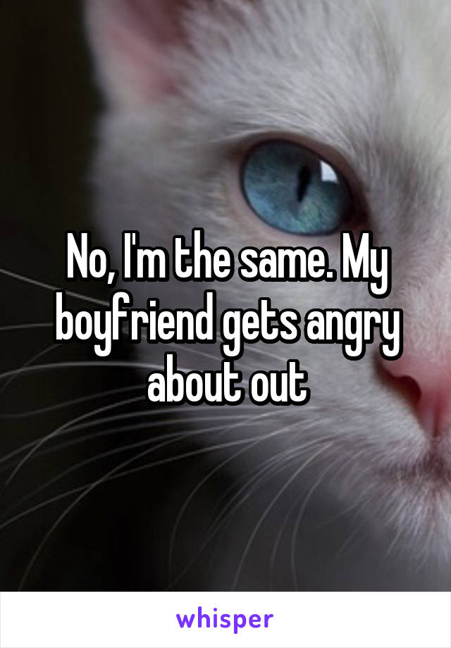 No, I'm the same. My boyfriend gets angry about out