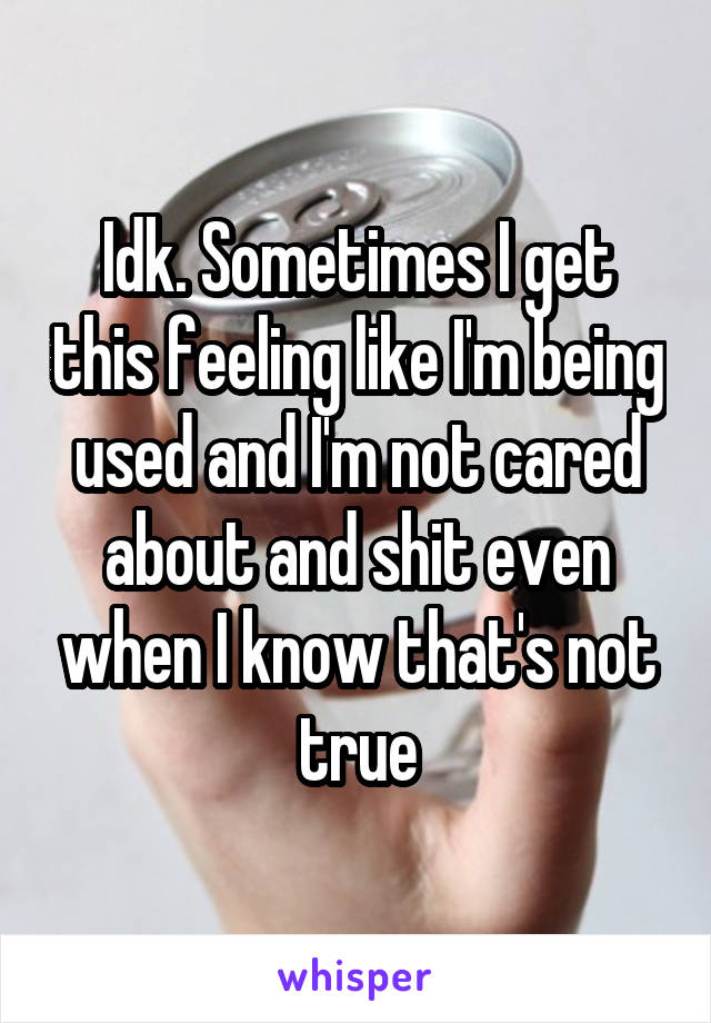 Idk. Sometimes I get this feeling like I'm being used and I'm not cared about and shit even when I know that's not true