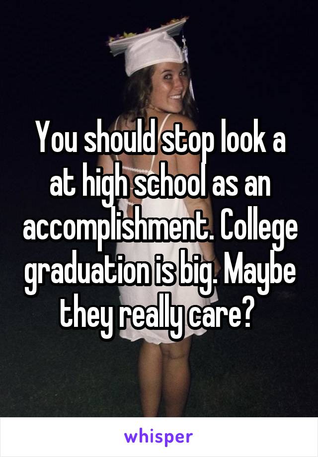 You should stop look a at high school as an accomplishment. College graduation is big. Maybe they really care? 