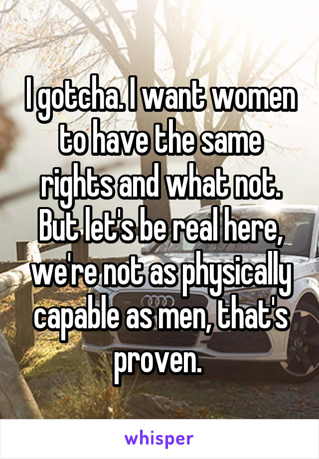 I gotcha. I want women to have the same rights and what not. But let's be real here, we're not as physically capable as men, that's proven. 