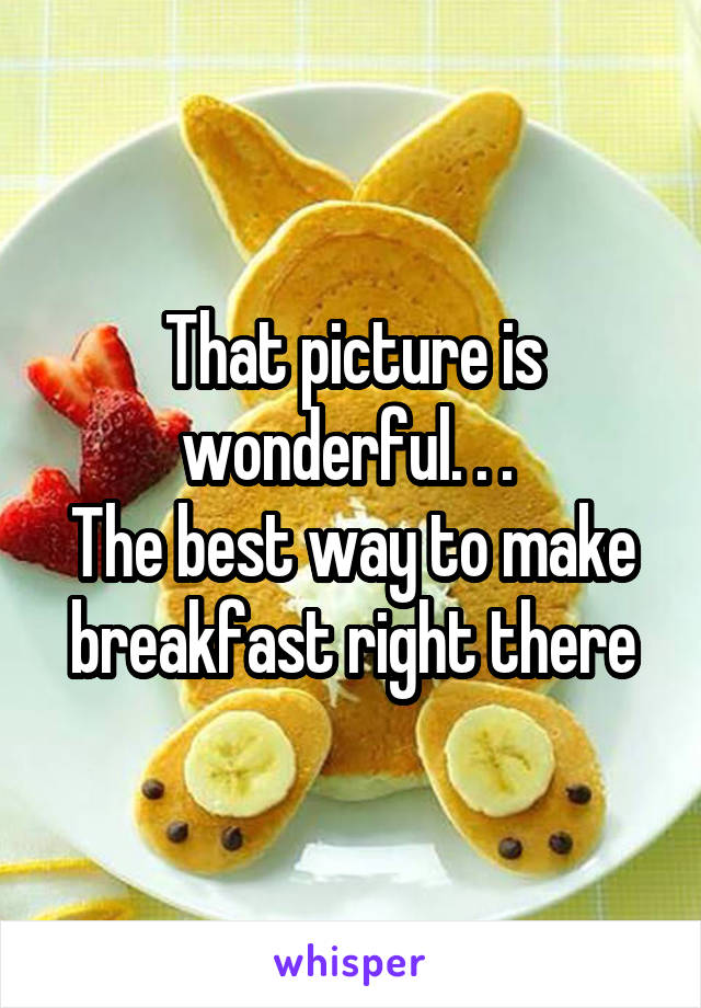 That picture is wonderful. . . 
The best way to make breakfast right there