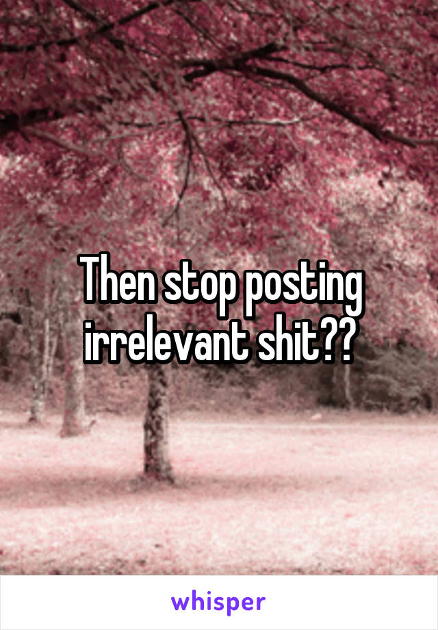 Then stop posting irrelevant shit??