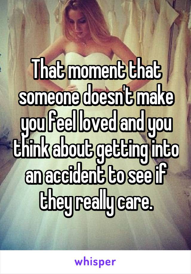 That moment that someone doesn't make you feel loved and you think about getting into an accident to see if they really care.