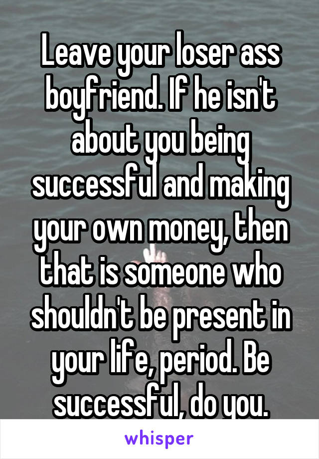 Leave your loser ass boyfriend. If he isn't about you being successful and making your own money, then that is someone who shouldn't be present in your life, period. Be successful, do you.