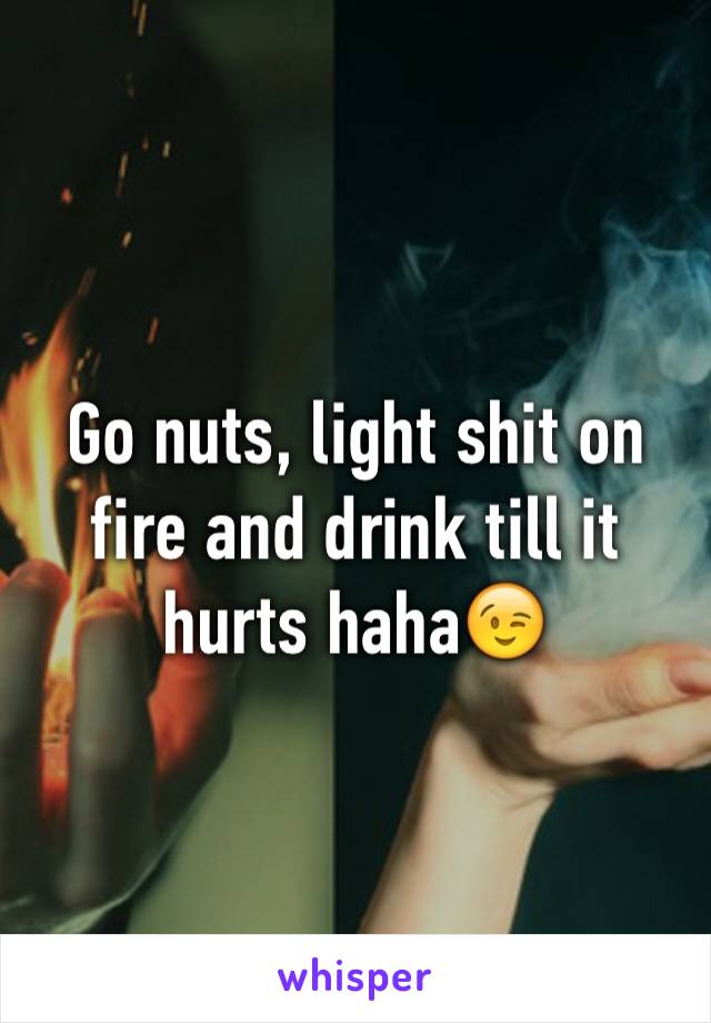 Go nuts, light shit on fire and drink till it hurts haha😉