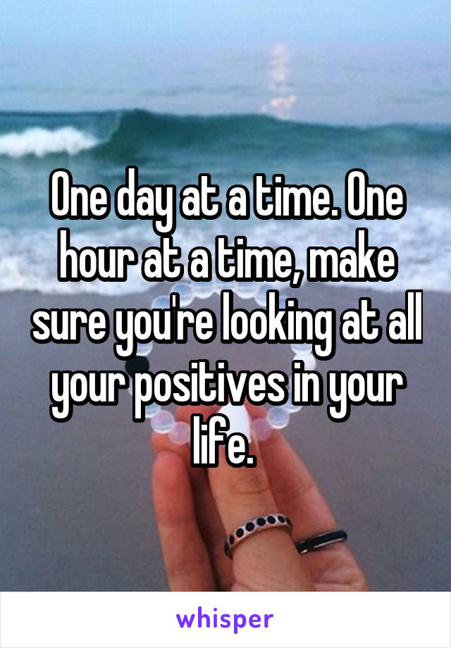One day at a time. One hour at a time, make sure you're looking at all your positives in your life. 