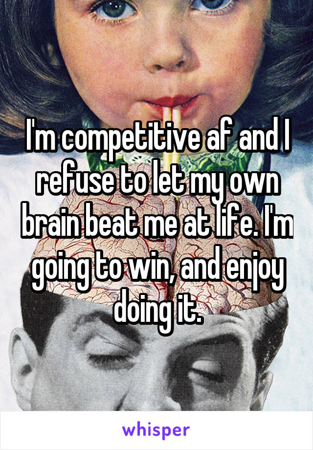 I'm competitive af and I refuse to let my own brain beat me at life. I'm going to win, and enjoy doing it.