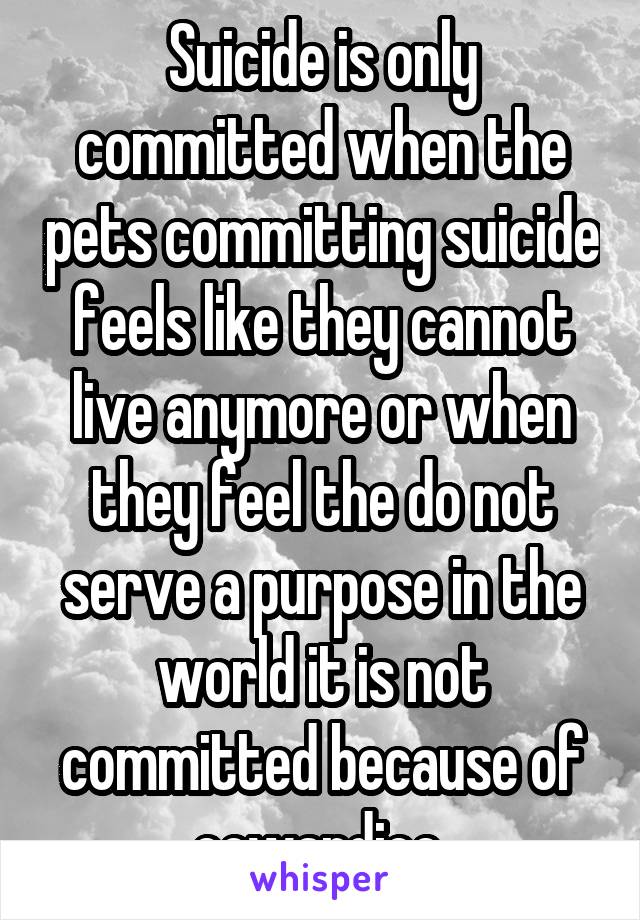 Suicide is only committed when the pets committing suicide feels like they cannot live anymore or when they feel the do not serve a purpose in the world it is not committed because of cowardice 