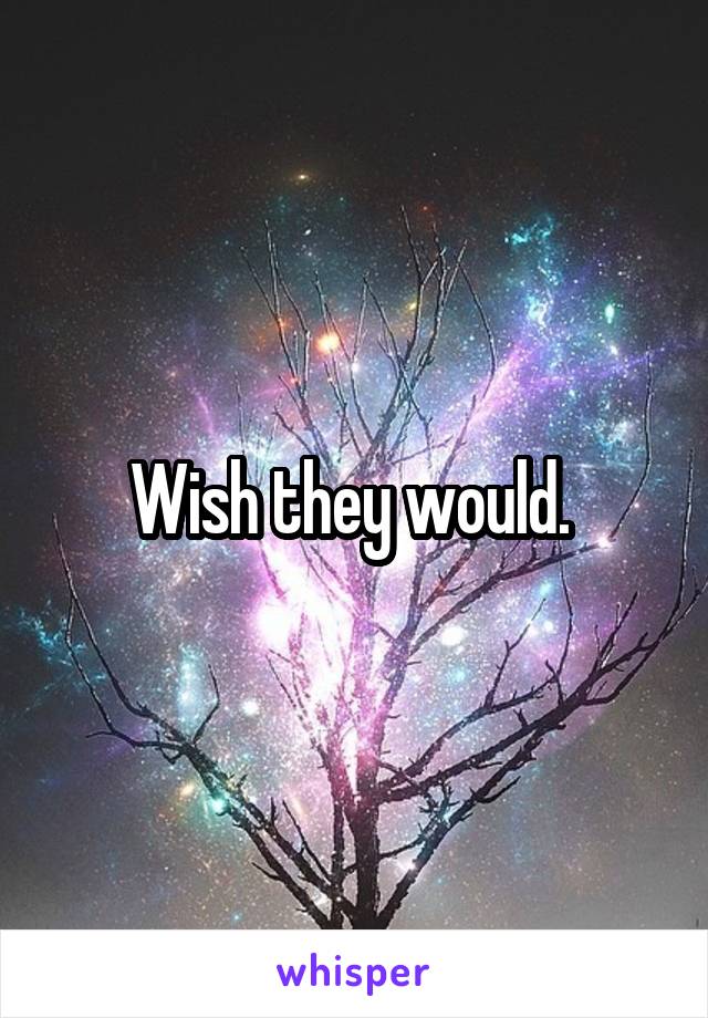 Wish they would. 