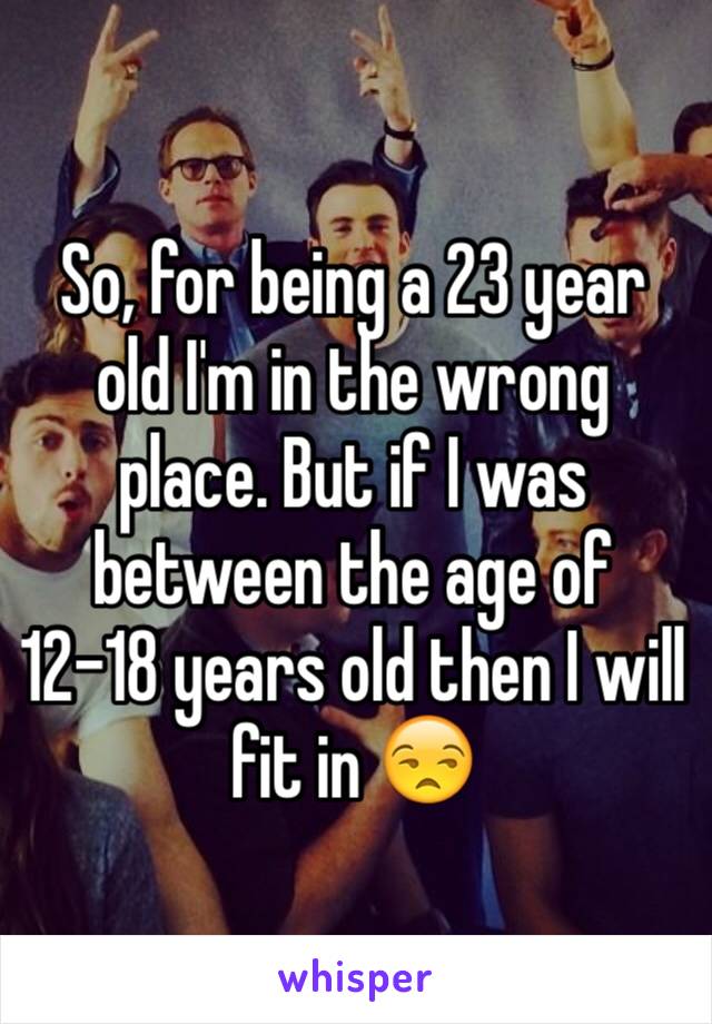 So, for being a 23 year old I'm in the wrong place. But if I was between the age of 12-18 years old then I will fit in 😒