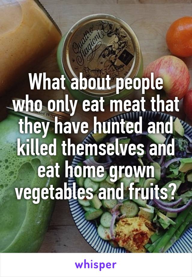 What about people who only eat meat that they have hunted and killed themselves and eat home grown vegetables and fruits?
