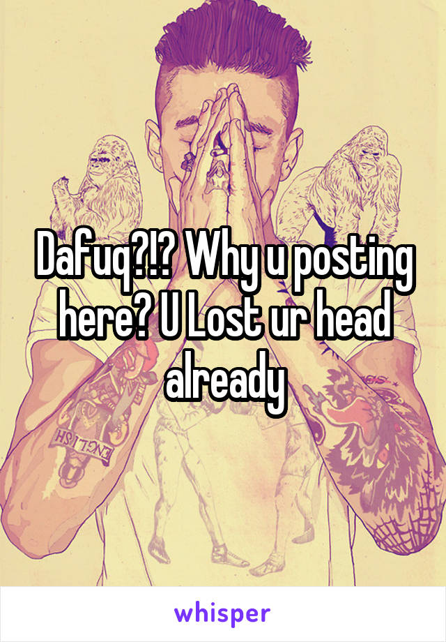 Dafuq?!? Why u posting here? U Lost ur head already