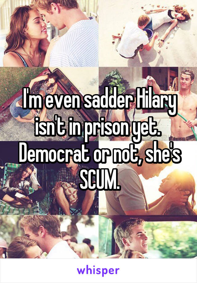 I'm even sadder Hilary isn't in prison yet.  Democrat or not, she's SCUM.