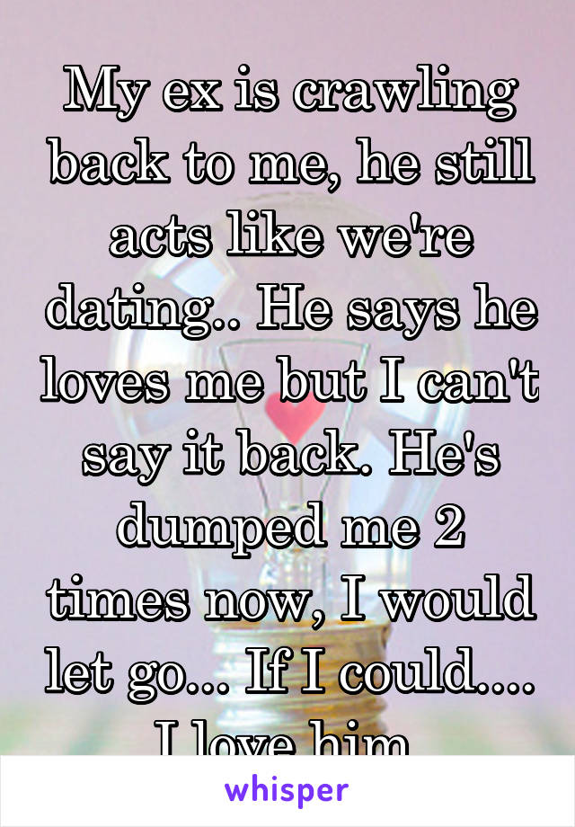 My ex is crawling back to me, he still acts like we're dating.. He says he loves me but I can't say it back. He's dumped me 2 times now, I would let go... If I could.... I love him.