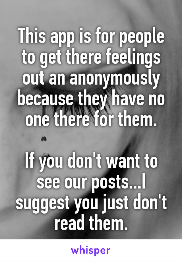 This app is for people to get there feelings out an anonymously because they have no one there for them.

If you don't want to see our posts...I suggest you just don't read them.