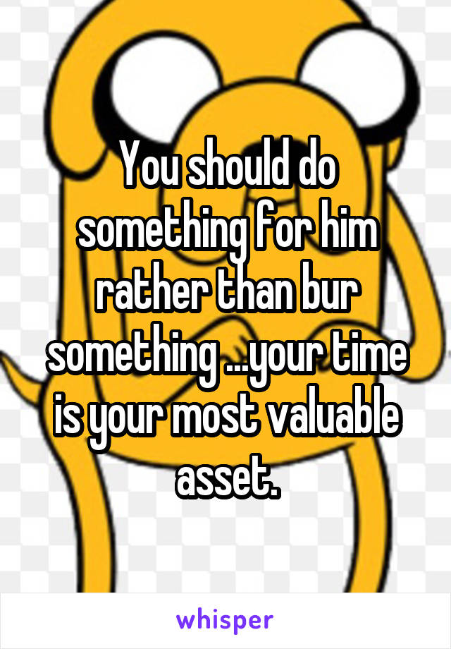 You should do something for him rather than bur something ...your time is your most valuable asset.