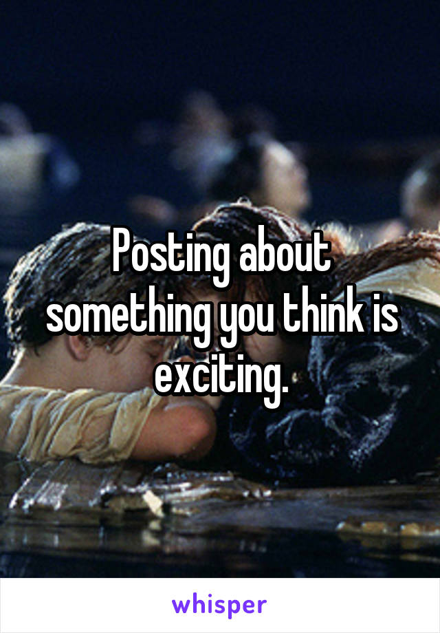 Posting about something you think is exciting.