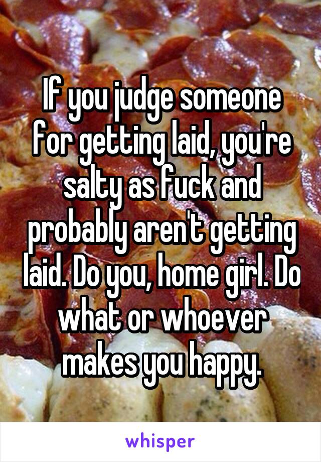 If you judge someone for getting laid, you're salty as fuck and probably aren't getting laid. Do you, home girl. Do what or whoever makes you happy.