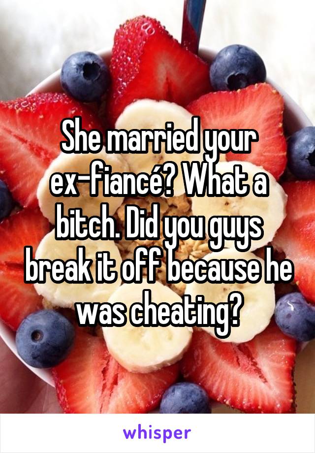 She married your ex-fiancé? What a bitch. Did you guys break it off because he was cheating?