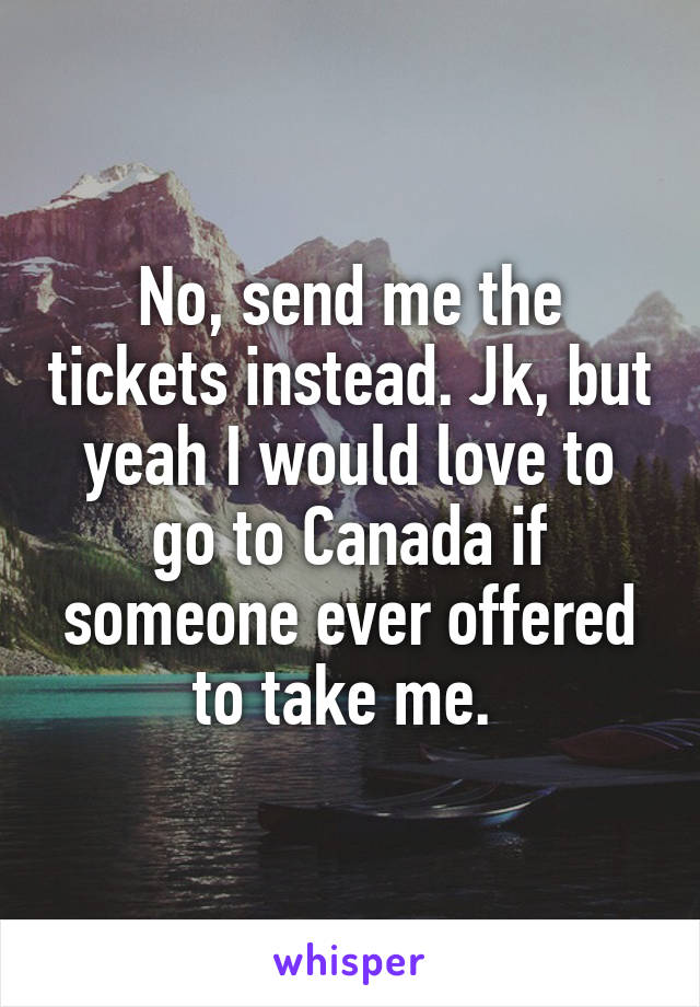 No, send me the tickets instead. Jk, but yeah I would love to go to Canada if someone ever offered to take me. 