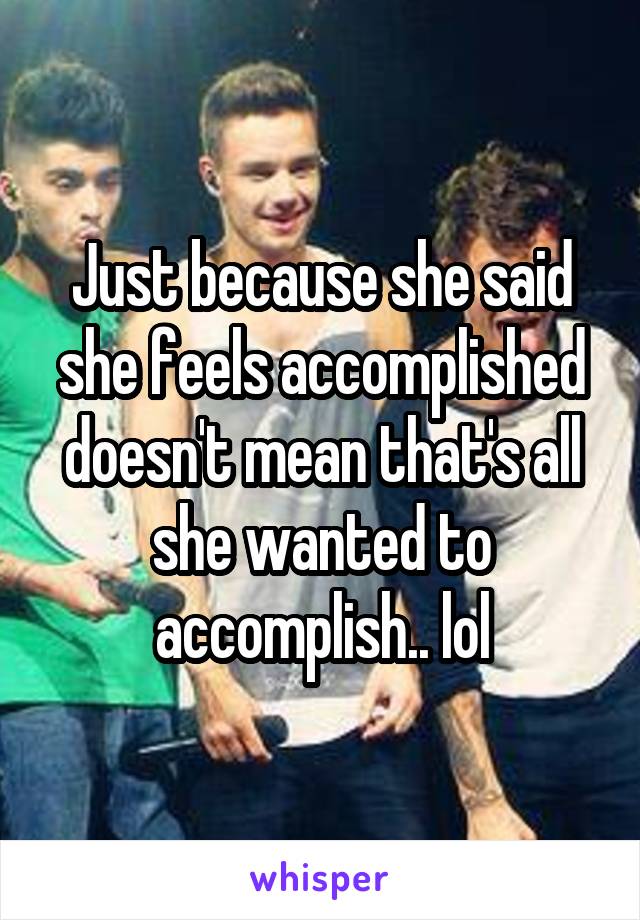 Just because she said she feels accomplished doesn't mean that's all she wanted to accomplish.. lol