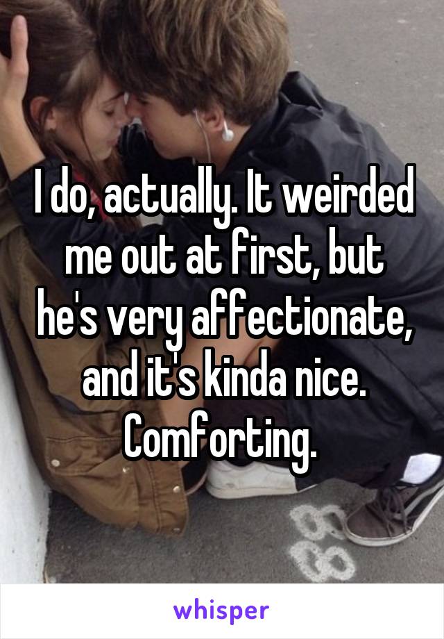 I do, actually. It weirded me out at first, but he's very affectionate, and it's kinda nice. Comforting. 