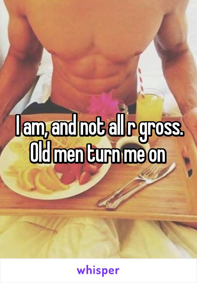 I am, and not all r gross. Old men turn me on 