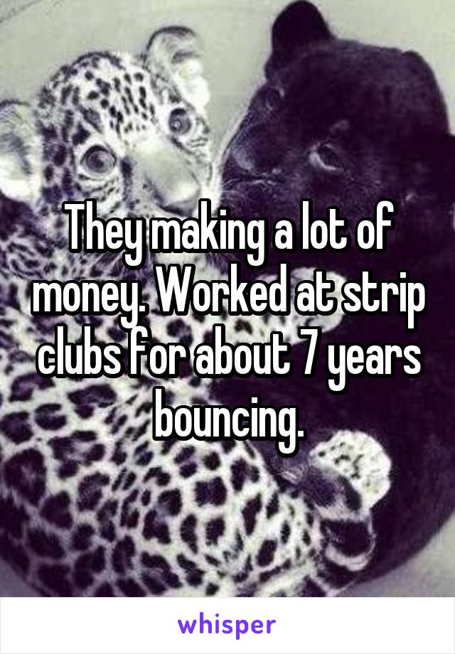 They making a lot of money. Worked at strip clubs for about 7 years bouncing.