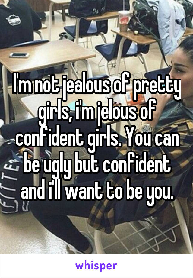 I'm not jealous of pretty girls, i'm jelous of confident girls. You can be ugly but confident and i'll want to be you.