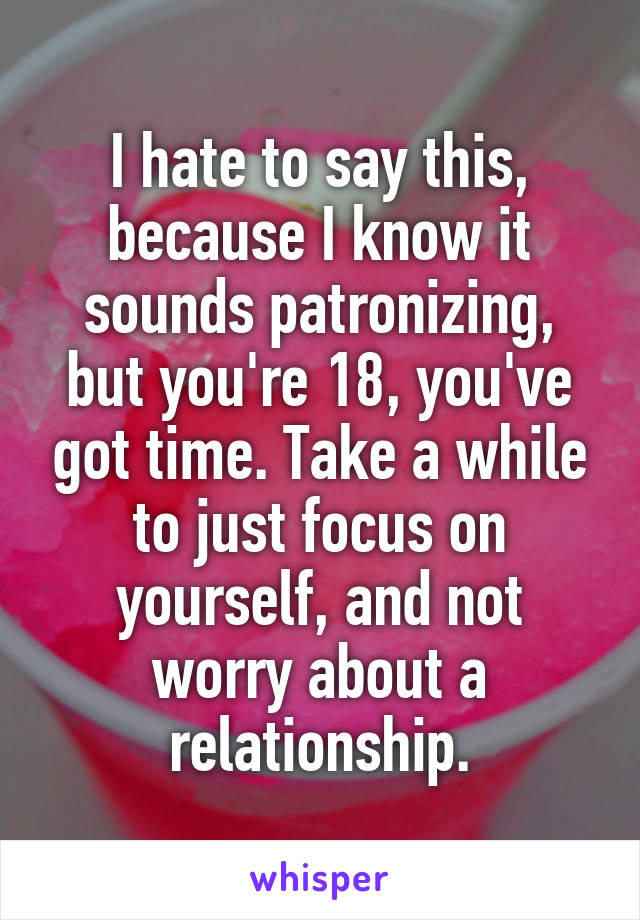 I hate to say this, because I know it sounds patronizing, but you're 18, you've got time. Take a while to just focus on yourself, and not worry about a relationship.