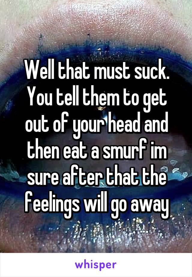 Well that must suck. You tell them to get out of your head and then eat a smurf im sure after that the feelings will go away