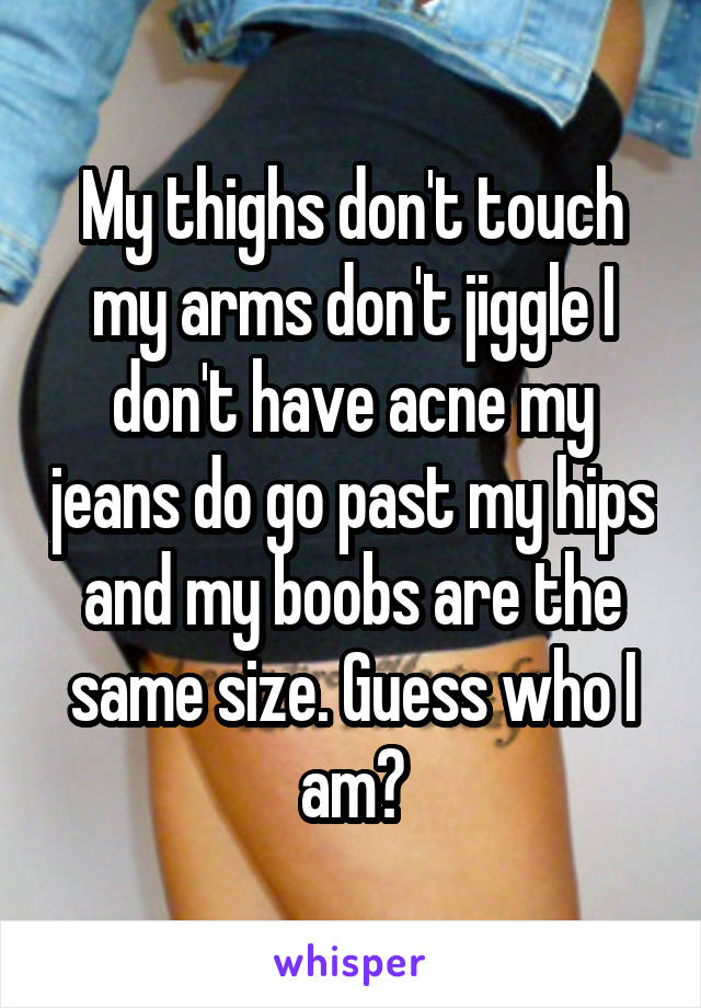 My thighs don't touch my arms don't jiggle I don't have acne my jeans do go past my hips and my boobs are the same size. Guess who I am?