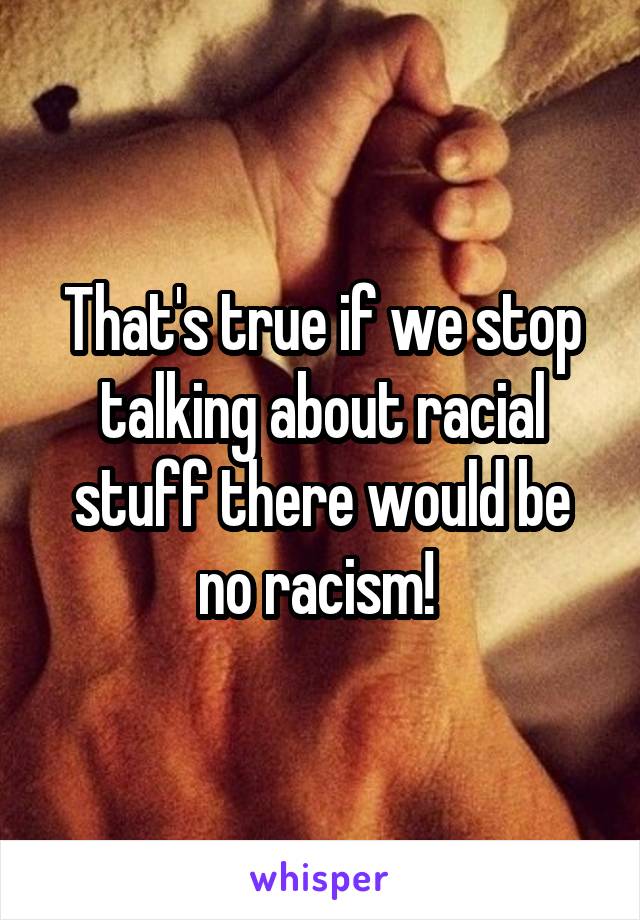 That's true if we stop talking about racial stuff there would be no racism! 