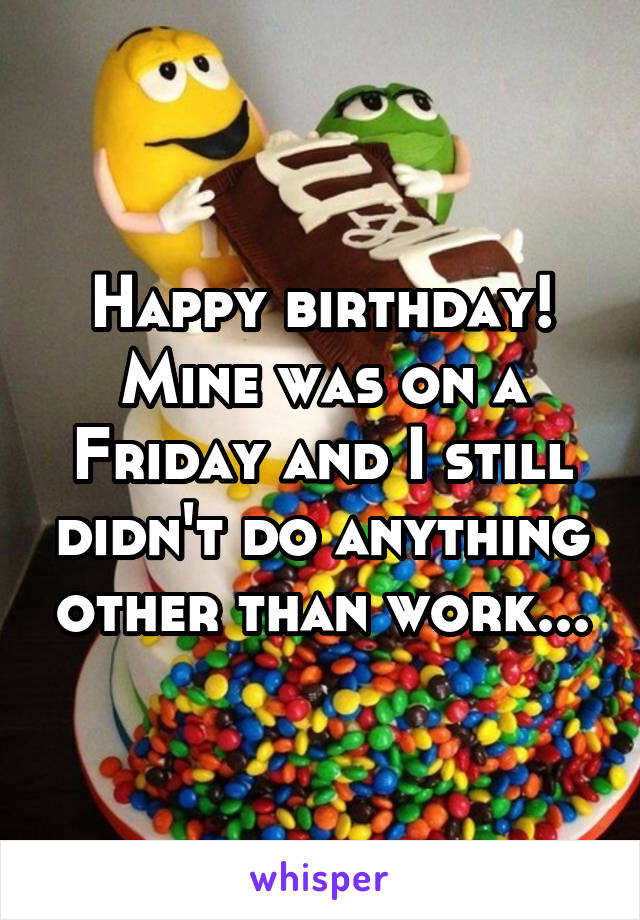 Happy birthday! Mine was on a Friday and I still didn't do anything other than work...