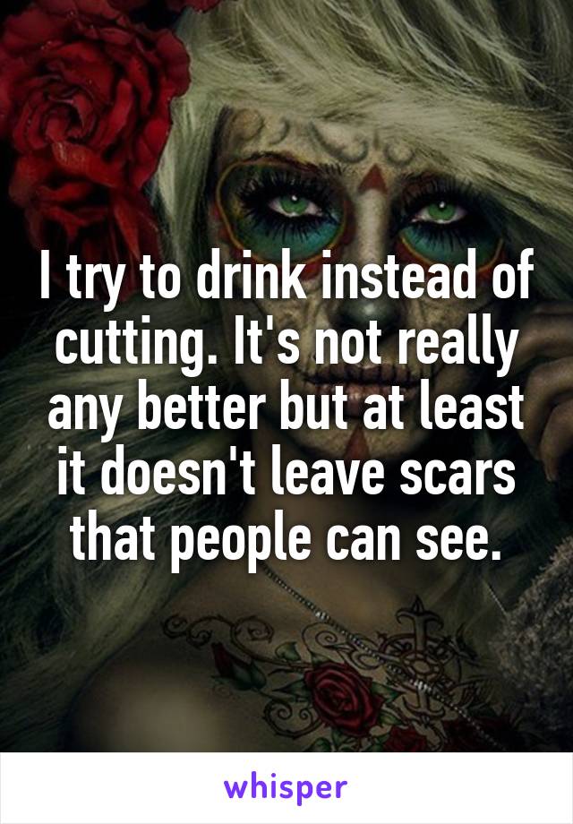 I try to drink instead of cutting. It's not really any better but at least it doesn't leave scars that people can see.