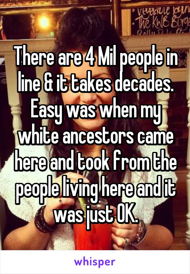 There are 4 Mil people in line & it takes decades. Easy was when my white ancestors came here and took from the people living here and it was just OK.