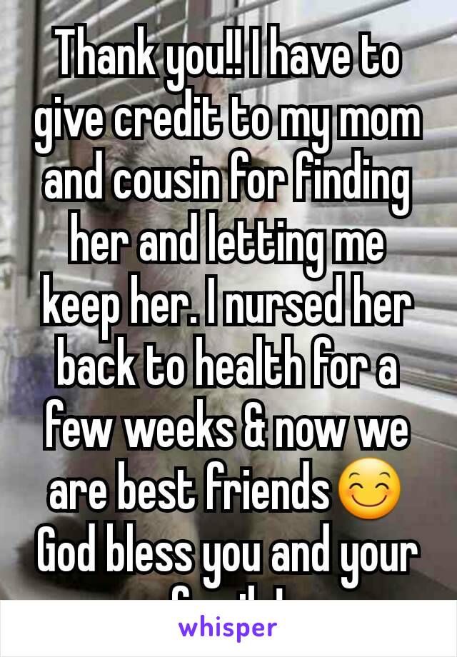 Thank you!! I have to give credit to my mom and cousin for finding her and letting me keep her. I nursed her back to health for a few weeks & now we are best friends😊 God bless you and your family!