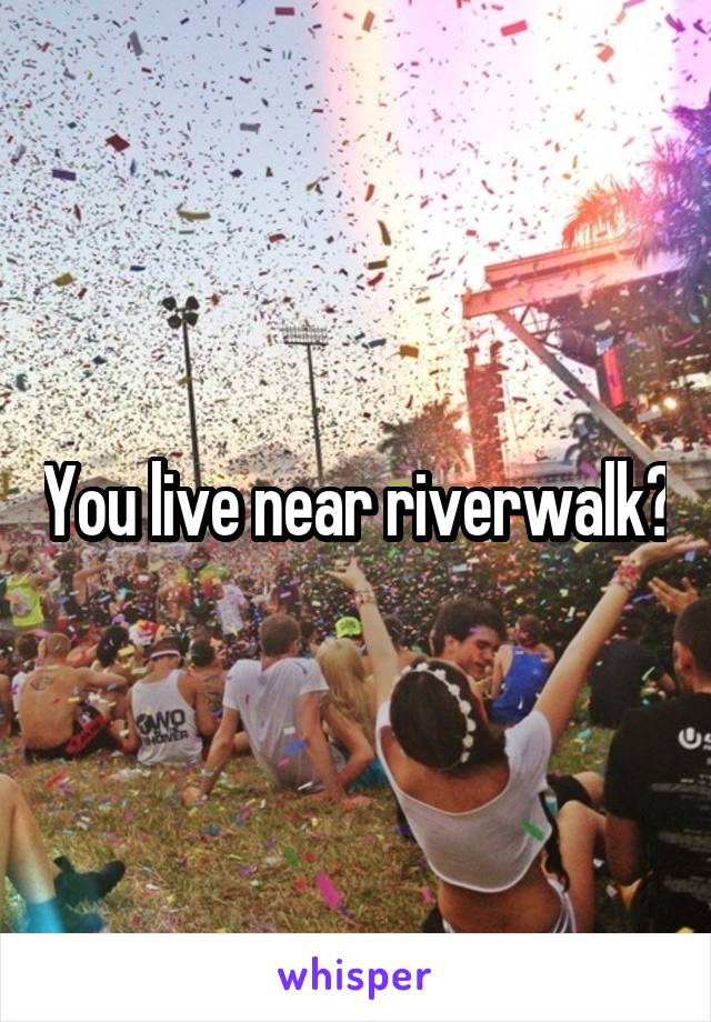 You live near riverwalk?