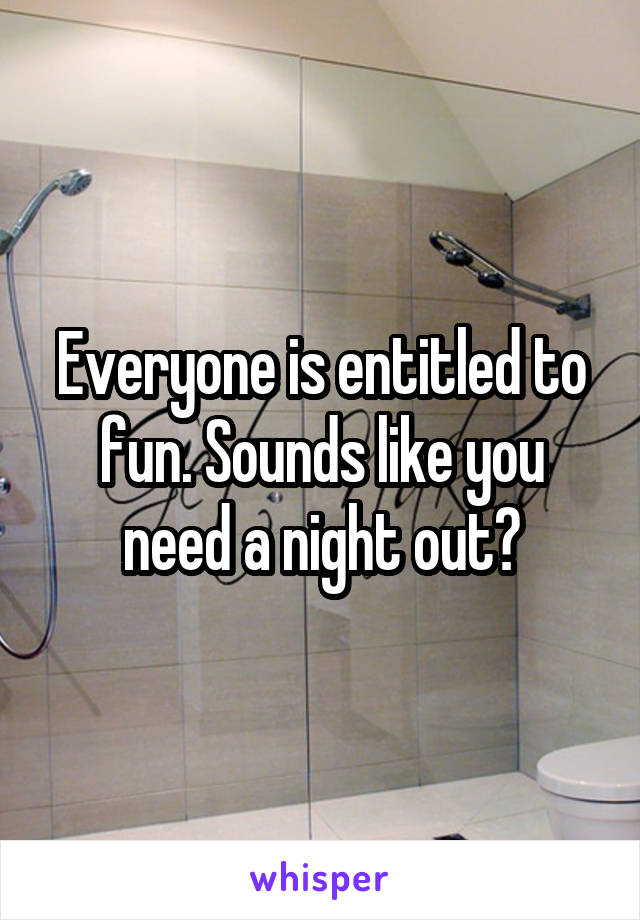 Everyone is entitled to fun. Sounds like you need a night out?