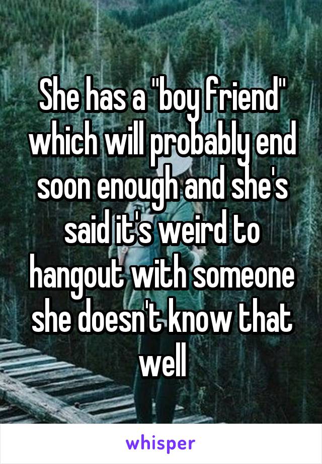 She has a "boy friend" which will probably end soon enough and she's said it's weird to hangout with someone she doesn't know that well
