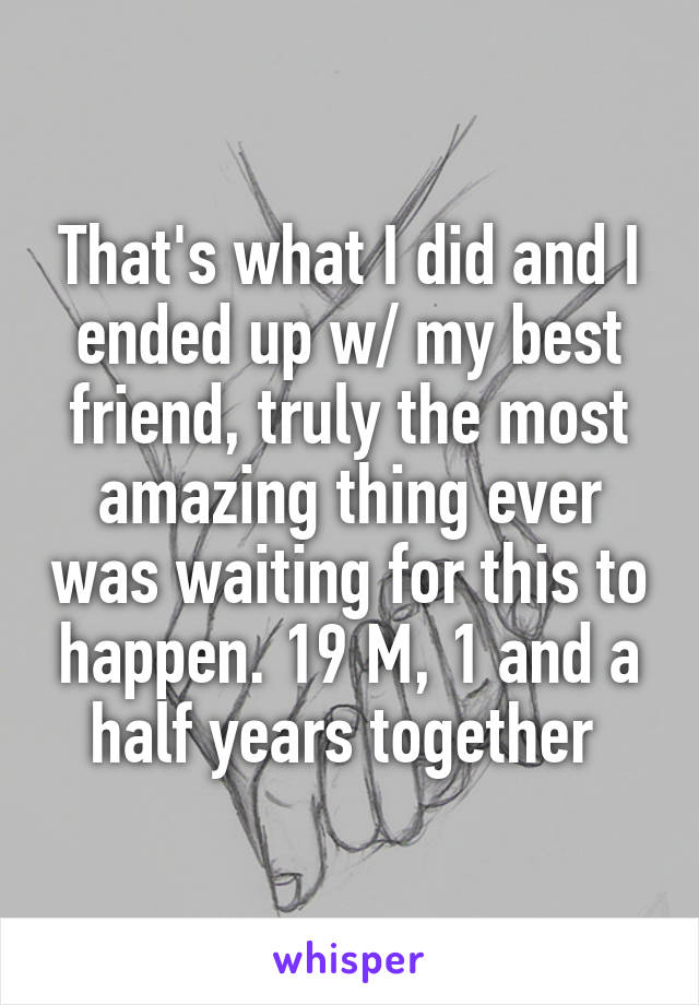 That's what I did and I ended up w/ my best friend, truly the most amazing thing ever was waiting for this to happen. 19 M, 1 and a half years together 