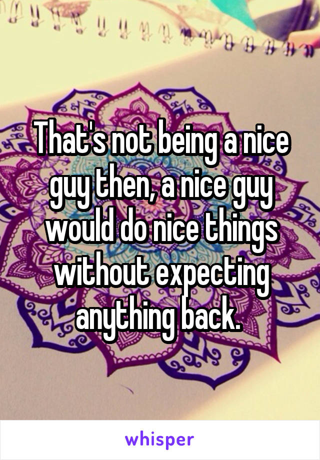 That's not being a nice guy then, a nice guy would do nice things without expecting anything back. 