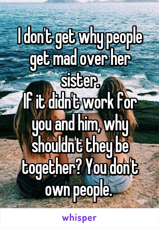 I don't get why people get mad over her sister.
If it didn't work for you and him, why shouldn't they be together? You don't own people. 