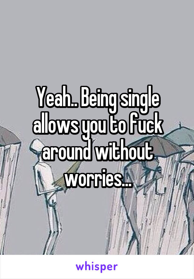 Yeah.. Being single allows you to fuck around without worries...